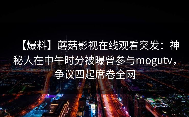 【爆料】蘑菇影视在线观看突发：神秘人在中午时分被曝曾参与mogutv，争议四起席卷全网