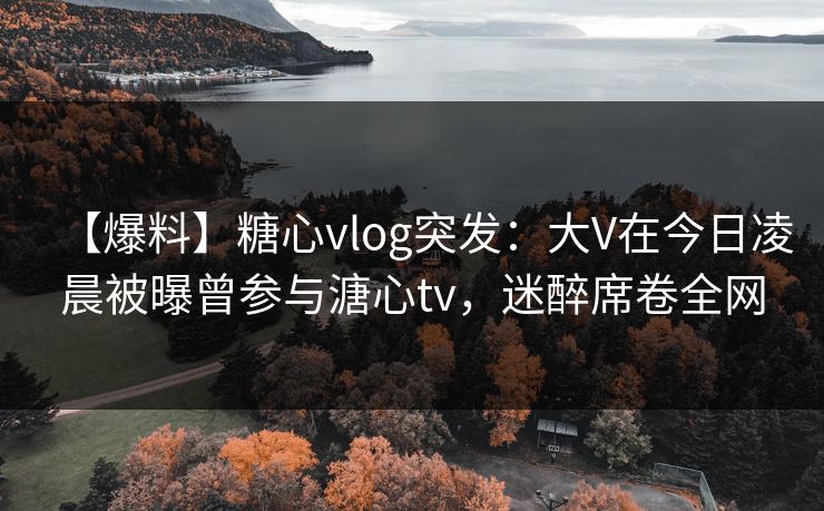 【爆料】糖心vlog突发：大V在今日凌晨被曝曾参与溏心tv，迷醉席卷全网