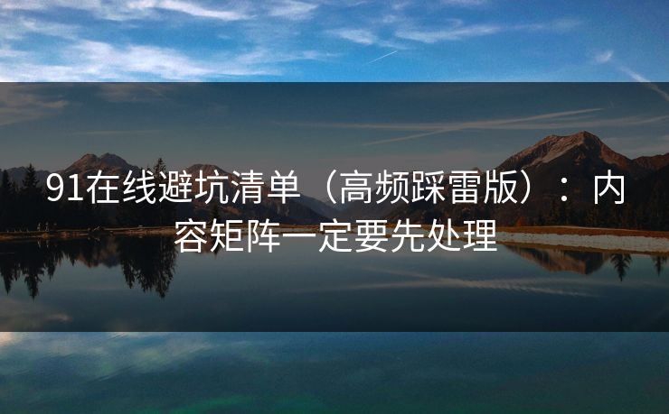 91在线避坑清单（高频踩雷版）：内容矩阵一定要先处理