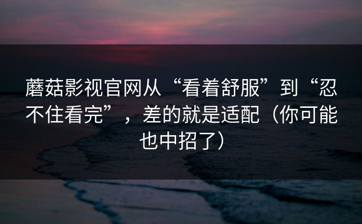 蘑菇影视官网从“看着舒服”到“忍不住看完”,差的就是适配(你可能也中招了) 蘑菇影视官网从“看着舒服”到“忍不住看完”,差的就是适配(你可能也中招了)