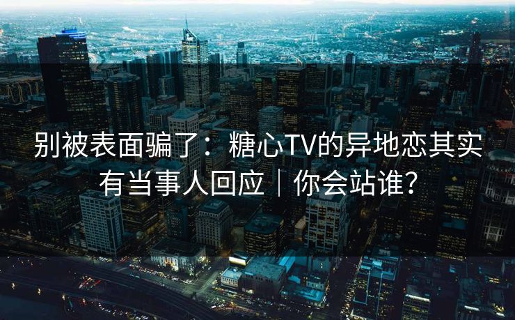 别被表面骗了：糖心TV的异地恋其实有当事人回应｜你会站谁？