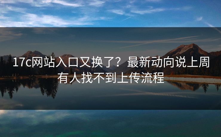17c网站入口又换了？最新动向说上周有人找不到上传流程