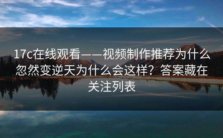 17c在线观看——视频制作推荐为什么忽然变逆天为什么会这样？答案藏在关注列表