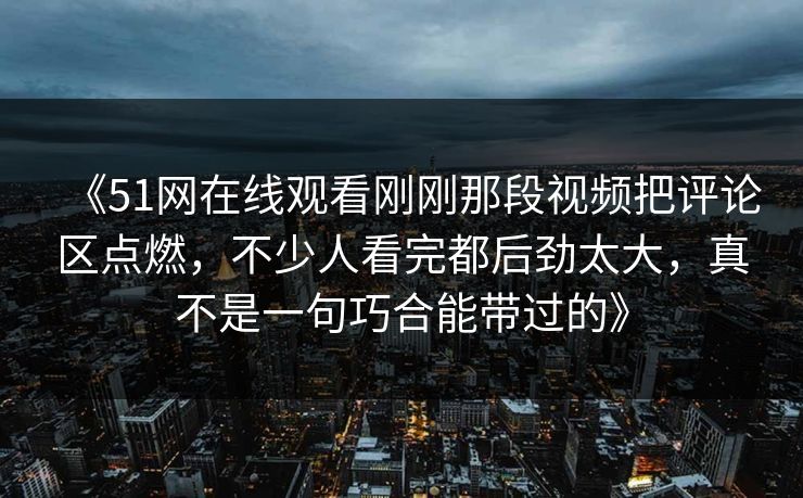 《51网在线观看刚刚那段视频把评论区点燃，不少人看完都后劲太大，真不是一句巧合能带过的》