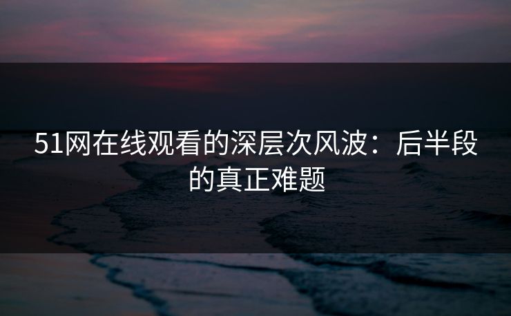 51网在线观看的深层次风波：后半段的真正难题